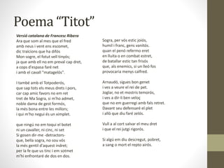 Poema “Titot”
Versió catalana de Francesc Ribera
Ara que som al mes que el fred
amb neus i vent ens escomet,
dic traïcions que ha difós
Mon sogre, el fotut vell tinyós;
ja que amb ell no em preval cap dret,
a cops d'espasa faré net
i amb el cavall "matagelós".
I també amb el Totpoderós,
que sap tots els meus drets i pors,
car cap amic favors no em ret
tret de Ma Sogra, si m'ho admet,
noble dama de gest formós,
la més bona entre les millors;
i qui m'ho negui és un ximplet.
que ningú no em toqui el botet
ni un cavaller, ni cinc, ni set
Si gosen dir-me -detractors-
que, bella sogra, no sou vós
la més gentil d'aquest indret;
per la fe que us tinc i em sotmet
m'hi enfrontaré de dos en dos.
Sogra, per vós estic joiós,
humil i franc, gens vanitós.
quan el penó refermo eret
en lluita o en combat estret,
de batallar estic tan frisós
que, als enemics, si un lleó fos
provocaria menys calfred.
Arnaudó, sigues bon genet
i ves a veure el rei de pet.
Joglar, no et mostris temorós,
i ves a dir-li ben veloç
que no em guerregi amb fals retret.
Davant seu defensaré el plet
i allò que diu faré zelós.
Vull a al cort salvar el meu dret
i que el rei jutgi rigorós.
Si algú em diu descregut, pobret,
a sang o mort el repto airós.
 