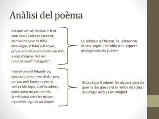 Anàlisi del poèma
Ara que som al mes que el fred
amb neus i vent ens escomet,
dic traïcions que ha difós
Mon sogre, el fotut vell tinyós;
ja que amb ell no em preval cap dret,
a cops d'espasa faré net
i amb el cavall "matagelós".
I també amb el Totpoderós,
que sap tots els meus drets i pors,
car cap amic favors no em ret
tret de Ma Sogra, si m'ho admet,
noble dama de gest formós,
la més bona entre les millors;
i qui m'ho negui és un ximplet.
Es refereix a l’hivern, fa referencia
al seu sogre i sembla que aquest
protagonista és guerrer
Si la sogra li admet fer aquest gest de
guerra diu que serà la millor de totes i
qui negui això es un ximplet
 
