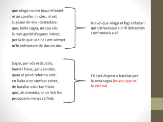 que ningú no em toqui el botet
ni un cavaller, ni cinc, ni set
Si gosen dir-me -detractors-
que, bella sogra, no sou vós
la més gentil d'aquest indret;
per la fe que us tinc i em sotmet
m'hi enfrontaré de dos en dos
Sogra, per vós estic joiós,
humil i franc, gens vanitós.
quan el penó refermo eret
en lluita o en combat estret,
de batallar estic tan frisós
que, als enemics, si un lleó fos
provocaria menys calfred.
No vol que ningú el fagi enfadar i
qui s’atrevesqui a dirli detractors
s’enfrontarà a ell
Ell està dispost a batallar per
la seva sogra (es veu que se
la estima)
 