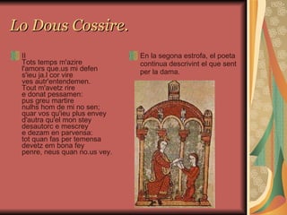 Lo Dous Cossire. II Tots temps m'azire l'amors que.us mi defen s'ieu ja.l cor vire ves autr'entendemen. Tout m'avetz rire e donat pessamen: pus greu martire nulhs hom de mi no sen; quar vos qu'ieu plus envey d'autra qu'el mon stey desautorc e mescrey e dezam en parvensa: tot quan fas per temensa devetz em bona fey penre, neus quan no.us vey. En la segona estrofa, el poeta continua descrivint el que sent per la dama.  
