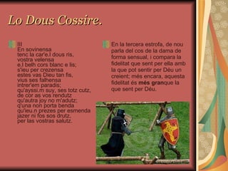Lo Dous Cossire. III En sovinensa tenc la car'e.l dous ris, vostra velensa e.l belh cors blanc e lis; s'ieu per crezensa estes vas Dieu tan fis, vius ses falhensa intrer'em paradis; qu'ayssi.m suy, ses totz cutz, de cor as vos rendutz qu'autra joy no m'adutz; q'una non porta benda qu'ieu.n prezes per esmenda jazer ni fos sos drutz, per las vostras salutz. En la tercera estrofa, de nou parla del cos de la dama de forma sensual, i compara la fidelitat que sent per ella amb la que pot sentir per Déu un creient; més encara, aquesta fidelitat és  més gran que la que sent per Déu.  