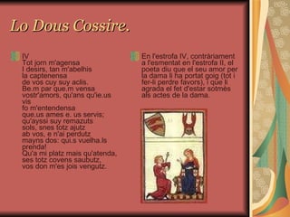 Lo Dous Cossire. IV Tot jorn m'agensa I desirs, tan m'abelhis la captenensa de vos cuy suy aclis. Be.m par que.m vensa vostr'amors, qu'ans qu'ie.us vis fo m'entendensa que.us ames e. us servis; qu'ayssi suy remazuts sols, snes totz ajutz ab vos, e n'ai perdutz mayns dos: qui.s vuelha.ls prenda! Qu'a mi platz mais qu'atenda, ses totz covens saubutz, vos don m'es jois vengutz. En l'estrofa IV, contràriament a l'esmentat en l'estrofa II, el poeta diu que el seu amor per la dama li ha portat goig (tot i fer-li perdre favors), i que li agrada el fet d'estar sotmès als actes de la dama.  