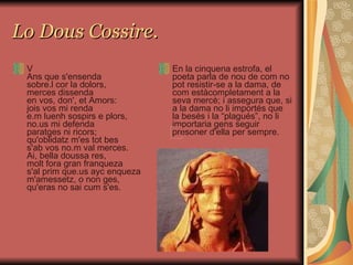 Lo Dous Cossire. V Ans que s'ensenda sobre.l cor la dolors, merces dissenda en vos, don', et Amors: jois vos mi renda e.m luenh sospirs e plors, no.us mi defenda paratges ni ricors; qu'oblidatz m'es tot bes s'ab vos no.m val merces. Ai, bella doussa res, molt fora gran franqueza s'al prim que.us ayc enqueza m'amessetz, o non ges, qu'eras no sai cum s'es. En la cinquena estrofa, el poeta parla de nou de com no pot resistir-se a la dama, de com estàcompletament a la seva mercè; i assegura que, si a la dama no li importés que la besés i la “plagués”, no li importaria gens seguir presoner d'ella per sempre.  