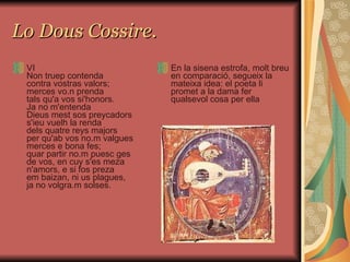 Lo Dous Cossire. VI Non truep contenda contra vostras valors; merces vo.n prenda tals qu'a vos si'honors. Ja no m'entenda Dieus mest sos preycadors s'ieu vuelh la renda dels quatre reys majors per qu'ab vos no.m valgues merces e bona fes; quar partir no.m puesc ges de vos, en cuy s'es meza n'amors, e si fos preza em baizan, ni us plagues, ja no volgra.m solses. En la sisena estrofa, molt breu en comparació, segueix la mateixa idea: el poeta li promet a la dama fer qualsevol cosa per ella 