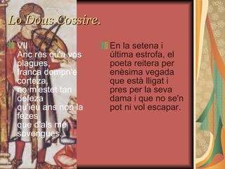 Lo Dous Cossire. VII Anc res qu'a vos plagues, franca dompn'e corteza, no m'estet tan defeza qu'ieu ans non la fezes que d'als me sovengues. En la setena i última estrofa, el poeta reitera per enèsima vegada que està lligat i pres per la seva dama i que no se'n pot ni vol escapar. 