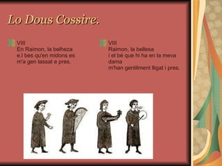 Lo Dous Cossire. VIII En Raimon, la belheza e.l bes qu'en midons es m'a gen lassat e pres.   VIII Raimon, la bellesa i el bé que hi ha en la meva dama m'han gentilment lligat i pres.   