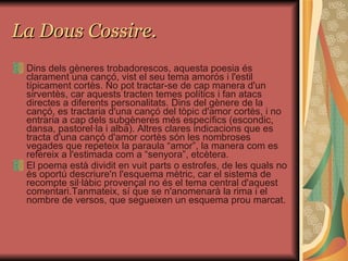 La Dous Cossire. Dins dels gèneres trobadorescos, aquesta poesia és clarament una cançó, vist el seu tema amorós i l'estil típicament cortès. No pot tractar-se de cap manera d'un sirventès, car aquests tracten temes polítics i fan atacs directes a diferents personalitats. Dins del gènere de la cançó, es tractaria d'una cançó del tòpic d'amor cortès, i no entraria a cap dels subgèneres més específics (escondic, dansa, pastorel·la i alba). Altres clares indicacions que es tracta d'una cançó d'amor cortès són les nombroses vegades que repeteix la paraula “amor”, la manera com es refereix a l'estimada com a “senyora”, etcètera. El poema està dividit en vuit parts o estrofes, de les quals no és oportú descriure'n l'esquema mètric, car el sistema de recompte sil·làbic provençal no és el tema central d'aquest comentari.Tanmateix, sí que se n'anomenarà la rima i el nombre de versos, que segueixen un esquema prou marcat. 