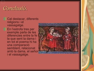 Conclusió. Cal destacar, diferents religions i el vassagatge.  En l’estrofa tres per exemple parla de les diferencies entre la fe i la que sent la dama i en tot el poema hi ha una comparació semblant, relacionat amb la dama, el señor i el vassagatge.  