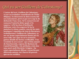 Qui va ser Guillem de Cabestany? L'autor del text, Guillem de Cabestany, va ser un trobador rossellonès de l'Edat Mitjana. Es desconeix la data exacta del seu naixement, però sí que se'n sap la de defunció: l'any 1912. Se'n conserven set cançons l'autoria deles quals n'és segura, i n'hi ha dues d'atribució dubtosa; entre les segures hi ha la mateixa  Lo dous cossire , una de les més boniques i repetides de tota la literatura trobadoresca. Guillem de Cabestany va ser un home especialment famós per la seva vida, tot i que no se'n coneixen gaires detalls de forma verificable. Una versióde la seva mort―que el feia amant de Saurimonda, esposa de Raimon de Castell Rosselló, i els atribuïa a tots dos una mort molt literària i tràgica―ha estat especialment difosa i reescrita per diferents autors, tot i haver-hi proves que no és verídica. 