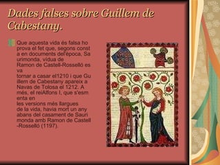 Dades falses sobre Guillem de Cabestany. Que aquesta vida és falsa ho prova el fet que, segons consta en documents del'època, Saurimonda, vídua de Ramon de Castell-Rosselló es va tornar a casar el1210 i que Guillem de Cabestany apareix a Navas de Tolosa el 1212. A més, el reiAlfons I, que s'esmenta en les versions més llargues de la vida, havia mort un any abans del casament de Saurimonda amb Ramon de Castell-Rosselló (1197). 