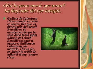 ¿Val la pena morir per amor?  La llegenda del cor menjat. Guillem de Cabestany i Saurimonda es veien en secret, fins que un día Ramon de Castell Rosselló es va assabentar de que la seva dona li era infiel. Ramon de Castell Rosselló va anar a buscar a Guillem de Cabestany per matarlo, i ho va fer, va donar la ordre de tallar-li el cap i treure el cor.  