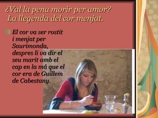 ¿Val la pena morir per amor?  La llegenda del cor menjat. El cor va ser rostit i menjat per Saurimonda, despres li va dir el seu marit amb el cap en la má que el cor era de Guillem de Cabestany.  