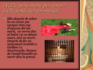 ¿Val la pena morir per amor? La llegenda del cor menjat. Ella després de saber-ho va correr per escapar d’un cop d’espassa del seu marit,  va correr fins al balcó i es va deixar caure, Aixi va morir. Després de fer un monument simbólic a Guillem i a Saurimonda, Ramon de Castell Rosselló va morir dins la pressó. 