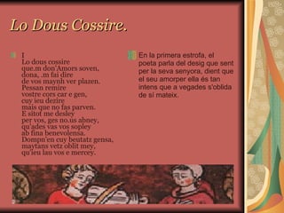 Lo Dous Cossire. I Lo dous cossire que.m don'Amors soven, dona, .m fai dire de vos maynh ver plazen. Pessan remire vostre cors car e gen, cuy ieu dezire mais que no fas parven. E sitot me desley per vos, ges no.us abney, qu'ades vas vos sopley ab fina benevolensa. Dompn'en cuy beutatz gensa, maytans vetz oblit mey, qu'ieu lau vos e mercey. En la primera estrofa, el poeta parla del desig que sent per la seva senyora, dient que el seu amorper ella és tan intens que a vegades s'oblida de sí mateix. 