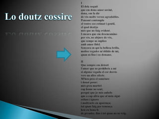 IIEl dolçneguitque em dona amor sovint,dona, em fa dirde vósmolts versos agradables.Pensant contemploel vostrecosestimat i gentil,el qualdesitjomés que no faigevident.I encara que em desencaminoper vós, no abjuro de vós,que sempeus suplicoamb amor fidel.Senyora en qui la bellesa brilla,moltesvegadesm'oblido de mi,quanuslloo i usdemano.IIQue sempreemdetestil'amor que usprohibeix a misi alguna vegada el cordesviovers un altre afecte.M'heu pres el somriurei donat pesar:mésgreumartiricap home no sent;perquè que jomés anheloque a capaltra que al mónsiguirefuso i ignoro i maltracto en aparença;totquanfaig per temençaheu en bona fede prendre, fins i totquan no usveig.Lo doutzcossire