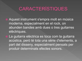  Aquest instrument s'empra molt en música
moderna, especialment en el rock, on
abunden bandes amb dues o tres guitarres
elèctriques.
 La guitarra elèctrica es toca com la guitarra
acústica, però té tota una sèrie d'elements, a
part del disseny, especialment pensats per
produir determinats efectes sonors.
 