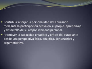 Contribuir a forjar la personalidad del educando mediante la participación activa en su propio aprendizaje y desarrollo de su responsabilidad personal.Promover la capacidad creadora y crítica del estudiante desde una perspectiva ética, analítica, constructiva y argumentativa.