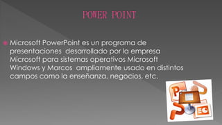 
Microsoft PowerPoint es un programa de
presentaciones desarrollado por la empresa
Microsoft para sistemas operativos Microsoft
Windows y Marcos ampliamente usado en distintos
campos como la enseñanza, negocios, etc.