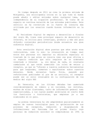 Un tiempo después en 2011 se crea la primera entrada de
Wikipedia, una enciclopedia online en la que todo el mundo
puede añadir o editar entradas sobre cualquier tema, con
independencia de su ocupación profesional. Se trata de un
espacio en continua mutación de las entradas publicadas. Este
servicio se ha convertido en la fuente de consulta más
utilizada por los usuarios cuando buscan información en la
Red.
El Periodismo Digital Se empieza a desarrollar a finales
del siglo XX, tiene como principal espacio de desarrollo en
Internet, se utiliza para investigar, producir y más aún para
difundir contenidos periodísticos donde encuentra una gran
audiencia digital.
Esta revolución digital abre puertas que años atrás eran
indivisibles, como lo son: la interacción en tiempo real
entre dos personas sin importar su ubicación espacial; el
traslado de lo que antes se conocía como una gran oficina a
un espacio reducido que sólo requiere de un ordenador
conectado a Internet y, sin dejar de lado, el constante
cambalache al que están sometidos los roles de emisor y
receptor, ya que se “ofrecen a nuestra audiencia herramientas
para que respondan, comenten o manifiesten sobre nuestros
mensajes. Desde encuestas hasta foros, pasando por
refutaciones publicadas al pie de un artículo, el receptor
puede ser un socio invaluable en la configuración de los
medios del siglo XXI
En Venezuela, en las últimas décadas han aumentado
considerablemente en número y en variedad, las revistas,
muchas de ellas ilustradas, tanto de información general como
especializadas, a las cuales pueden asimilarse en cierto modo
los fascículos o historietas, que empiezan ya a ser
elaborados en el país.
La prensa venezolana ha ido adaptándose paulatinamente al
empleo de nuevas tecnologías para la optimización de sus
procesos de recepción, redacción y diagramación de
informaciones; así Panorama fue el primer diario cuyo
personal de redacción escribió en computadoras en 1991 (y
 