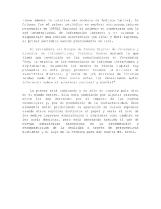 tiene además la rotativa más moderna de América Latina), La
Columna fue el primer periódico en emplear microcomputadores
personales en 1989El Nacional el primero en conectarse con la
red internacional de información Internet y en colocar a
disposición una edición electrónica (on line) y Noti-Express,
el primer periódico nacido precisamente on line.
El presidente del Bloque de Prensa Digital de Venezuela y
director de Informe21.com, Vladimir Gessen destacó lo que
llamó una revolución en las comunicaciones en Venezuela:
“Hoy, la mayoría de los venezolanos se informan instantánea y
digitalmente. Solamente los medios de Prensa Digital hoy
presentes en este grupo promotor tenemos ¡4 millones de
suscritores diarios!, y cerca de ¡26 millones de noticias
leídas cada día! Como nunca antes los venezolanos están
informados sobre el acontecer nacional y mundial”.
La prensa está cambiando y no sólo en nuestro país sino
en el mundo entero. Ella está cambiando por algunas razones,
entre las que destacan: por el impacto de las nuevas
tecnologías y, por el predominio de la instantaneidad. Esos
elementos están produciendo la aparición de nuevos impresos
usando otros soportes distintos al papel y sería el caso de
los medios impresos electrónicos o digitales como también se
les suele designar, pero está generando también el uso de
nuevas estrategias narrativas en la presentación y
reconstrucción de la realidad a través de perspectivas
distintas y el auge de la crónica para dar cuenta del hecho.
 