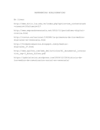 REFERENCIAS BIBLIOGRAFICAS
En línea:
http://www.ditic.luz.edu.ve/index.php?option=com_content&task
=view&id=235&Itemid=217
http://www.emprendovenezuela.net/2012/11/periodismo-digital-
cronica.html
http://runrun.es/nacional/190388/la-primavera-de-los-medios-
digitales-en-venezuela.html
http://fccmediosmasivos.blogspot.com/p/medios-
digitales_27.html
http://www.agifreu.com/web_dmi/articles/El_documental_interac
tivo_cap-2_Arnau_Gifreu.pdf
https://gabrielsnino.wordpress.com/2009/12/29/historia-de-
los-medios-de-comunicacion-social-en-venezuela/
 