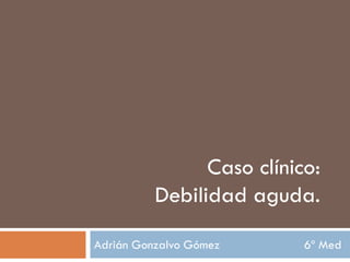 Adrián Gonzalvo Gómez 6º Med
Caso clínico:
Debilidad aguda.
 