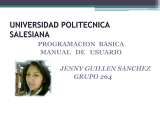 UNIVERSIDAD POLITECNICA
SALESIANA
PROGRAMACION BASICA
MANUAL DE USUARIO
JENNY GUILLEN SANCHEZ
GRUPO 264
 