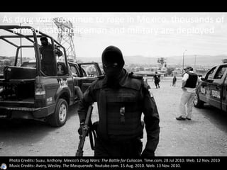 As drug wars continue to rage in Mexico, thousands of
armed state policeman and military are deployed
Photo Credits: Suau, Anthony. Mexico’s Drug Wars: The Battle for Culiacan. Time.com. 28 Jul 2010. Web. 12 Nov. 2010
Music Credits: Avery, Wesley. The Masquerade. Youtube.com. 15 Aug. 2010. Web. 13 Nov. 2010.
 