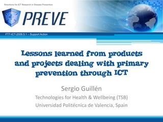 Directions for ICT Research in Disease Prevention




 FT7-ICT-2009.5.1 – Support Action




           Lessons learned from products
          and projects dealing with primary
               prevention through ICT
                                                    Sergio Guillén
                               Technologies for Health & Wellbeing (TSB)
                               Universidad Politécnica de Valencia, Spain
 