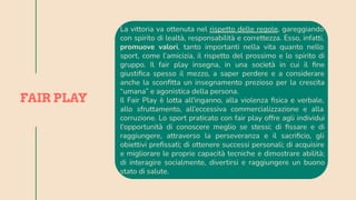 La vittoria va ottenuta nel rispetto delle regole, gareggiando
con spirito di lealtà, responsabilità e correttezza. Esso, infatti,
promuove valori, tanto importanti nella vita quanto nello
sport, come l’amicizia, il rispetto del prossimo e lo spirito di
gruppo. Il fair play insegna, in una società in cui il ﬁne
giustiﬁca spesso il mezzo, a saper perdere e a considerare
anche la sconﬁtta un insegnamento prezioso per la crescita
“umana” e agonistica della persona.
Il Fair Play è lotta all'inganno, alla violenza ﬁsica e verbale,
allo sfruttamento, all’eccessiva commercializzazione e alla
corruzione. Lo sport praticato con fair play offre agli individui
l'opportunità di conoscere meglio se stessi; di ﬁssare e di
raggiungere, attraverso la perseveranza e il sacriﬁcio, gli
obiettivi preﬁssati; di ottenere successi personali; di acquisire
e migliorare le proprie capacità tecniche e dimostrare abilità;
di interagire socialmente, divertirsi e raggiungere un buono
stato di salute.
FAIR PLAY
 