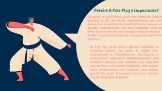 Gli atleti, in particolare quelli che praticano l’attività
sportiva ai più alti livelli, rappresentano per molt
giovani dei modelli di riferimento e hanno dunque una
grande responsabilità nei loro confronti. Loro pe
primi devono fornire sani modelli comportamentali e
metterli in pratica durante lo svolgimento dell’attività
sportiva.
Perchè il Fair Play è importante?
Al Fair Play deve essere dunque attribuita la
massima priorità da parte di coloro che,
direttamente o indirettamente, favoriscono e
promuovono esperienze sportive.Imparare una
disciplina sportiva non signiﬁca solo acquisire
una tecnica e una tattica ﬁnalizzate alle ragioni
della performance, ma costruire una cultura
grazie alla quale l'avversario non è un nemico,
ma un compagno di giochi.
 