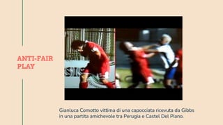 Jupiter is a gas giant and
the biggest planet in our
Solar System. It’s also
the fourth-brightest
object in the sky
JUPITER
Mercury is the closest
planet to the Sun and
the smallest one in our
Solar System. It’s only a
bit larger than our Moon
MERCURY
ANTI-FAIR
PLAY
Gianluca Comotto vittima di una capocciata ricevuta da Gibbs
in una partita amichevole tra Perugia e Castel Del Piano.
 