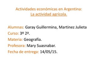 Actividades económicas en Argentina:
La actividad agrícola.
Alumnas: Garay Guillermina, Martinez Julieta
Curso: 3º 2ª.
Materia: Geografía.
Profesora: Mary Suasnabar.
Fecha de entrega: 14/05/15.
 