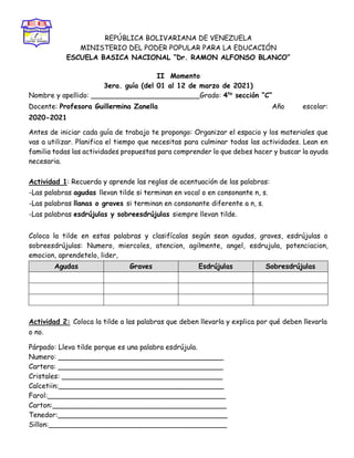 REPÚBLICA BOLIVARIANA DE VENEZUELA
MINISTERIO DEL PODER POPULAR PARA LA EDUCACIÓN
ESCUELA BASICA NACIONAL “Dr. RAMON ALFONSO BLANCO”
II Momento
3era. guía (del 01 al 12 de marzo de 2021)
Nombre y apellido: _________________________Grado: 4to
sección “C”
Docente: Profesora Guillermina Zanella Año escolar:
2020-2021
Antes de iniciar cada guía de trabajo te propongo: Organizar el espacio y los materiales que
vas a utilizar. Planifica el tiempo que necesitas para culminar todas las actividades. Lean en
familia todas las actividades propuestas para comprender lo que debes hacer y buscar la ayuda
necesaria.
Actividad 1: Recuerda y aprende las reglas de acentuación de las palabras:
-Las palabras agudas llevan tilde si terminan en vocal o en consonante n, s.
-Las palabras llanas o graves si terminan en consonante diferente a n, s.
-Las palabras esdrújulas y sobreesdrújulas siempre llevan tilde.
Coloca la tilde en estas palabras y clasifícalas según sean agudas, graves, esdrújulas o
sobreesdrújulas: Numero, miercoles, atencion, agilmente, angel, esdrujula, potenciacion,
emocion, aprendetelo, lider,
Agudas Graves Esdrújulas Sobresdrújulas
Actividad 2: Coloca la tilde a las palabras que deben llevarla y explica por qué deben llevarla
o no.
Párpado: Lleva tilde porque es una palabra esdrújula.
Numero: ______________________________________
Cartera: ______________________________________
Cristales: _____________________________________
Calcetiin:______________________________________
Farol:_________________________________________
Carton:________________________________________
Tenedor:_______________________________________
Sillon:_________________________________________
 