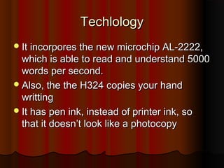 Techlology
 It incorpores the new microchip AL-2222,
  which is able to read and understand 5000
  words per second.
 Also, the the H324 copies your hand
  writting
 It has pen ink, instead of printer ink, so
  that it doesn’t look like a photocopy
 
