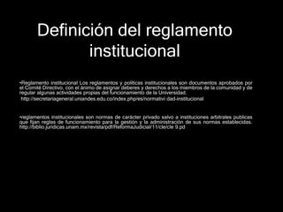 Definición del reglamento 
institucional 
•Reglamento institucional Los reglamentos y políticas institucionales son documentos aprobados por 
el Comité Directivo, con el ánimo de asignar deberes y derechos a los miembros de la comunidad y de 
regular algunas actividades propias del funcionamiento de la Universidad. 
http://secretariageneral.uniandes.edu.co/index.php/es/normativi dad-institucional 
•reglamentos institucionales son normas de carácter privado salvo a instituciones arbitrales publicas 
que fijan reglas de funcionamiento para la gestión y la administración de sus normas establecidas. 
http://biblio.juridicas.unam.mx/revista/pdf/ReformaJudicial/11/cle/cle 9.pd 
 