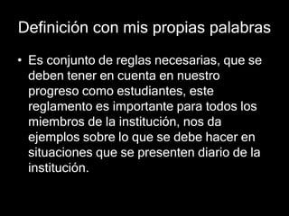Definición con mis propias palabras 
• Es conjunto de reglas necesarias, que se 
deben tener en cuenta en nuestro 
progreso como estudiantes, este 
reglamento es importante para todos los 
miembros de la institución, nos da 
ejemplos sobre lo que se debe hacer en 
situaciones que se presenten diario de la 
institución. 
 