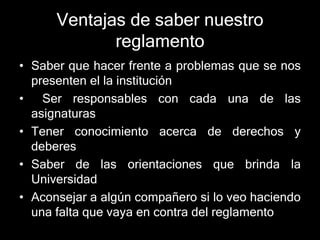 Ventajas de saber nuestro 
reglamento 
• Saber que hacer frente a problemas que se nos 
presenten el la institución 
• Ser responsables con cada una de las 
asignaturas 
• Tener conocimiento acerca de derechos y 
deberes 
• Saber de las orientaciones que brinda la 
Universidad 
• Aconsejar a algún compañero si lo veo haciendo 
una falta que vaya en contra del reglamento 
 
