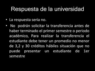 Respuesta de la universidad 
• La respuesta seria no. 
• No podrán solicitar la transferencia antes de 
haber terminado el primer semestre o periodo 
académico, Para realizar la transferencia el 
estudiante debe tener un promedio no menor 
de 3,2 y 30 créditos hábiles situación que no 
puede presentar un estudiante de 1er 
semestre 
 