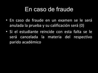 En caso de fraude 
• En caso de fraude en un examen se le será 
anulada la prueba y su calificación será (0) 
• Si el estudiante reincide con esta falta se le 
será cancelada la materia del respectivo 
parido académico 
 