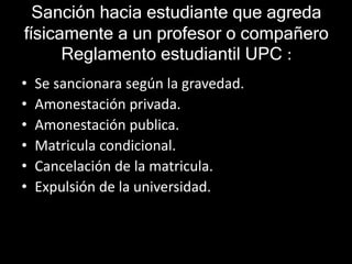 Sanción hacia estudiante que agreda 
físicamente a un profesor o compañero 
Reglamento estudiantil UPC : 
• Se sancionara según la gravedad. 
• Amonestación privada. 
• Amonestación publica. 
• Matricula condicional. 
• Cancelación de la matricula. 
• Expulsión de la universidad. 
 