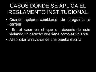 CASOS DONDE SE APLICA EL 
REGLAMENTO INSTITUCIONAL 
• Cuando quiere cambiarse de programa o 
carrera 
• En el caso en el que un docente le este 
violando un derecho que tiene como estudiante 
• Al solicitar la revisión de una prueba escrita 
 