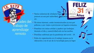 Dificultadesdel
trabajode
aprendizaje
remoto
 Varios números de celulares han cambiado durante el
proceso ya sea por caducidad, desperfectos, calidad,
etc.
 No tiene internet, están incomunicados ya sea por
pobreza o por viajes a provincias en lugares remotos.
 Familias con único celular y padres que trabajan
durante el día y conectividad solo en las noches.
 Familias enfermas por la pandemia del covid – 19
 Falta de capacitación en el trabajo remoto en la
educación y en el uso de la tecnología para su logro
 