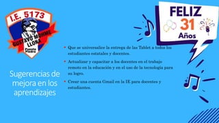 Sugerenciasde
mejoraenlos
aprendizajes
 Que se universalice la entrega de las Tablet a todos los
estudiantes estatales y docentes.
 Actualizar y capacitar a los docentes en el trabajo
remoto en la educación y en el uso de la tecnología para
su logro.
 Crear una cuenta Gmail en la IE para docentes y
estudiantes.
 