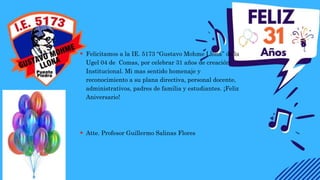  Felicitamos a la IE. 5173 “Gustavo Mohme Llona” de la
Ugel 04 de Comas, por celebrar 31 años de creación
Institucional. Mi mas sentido homenaje y
reconocimiento a su plana directiva, personal docente,
administrativos, padres de familia y estudiantes. ¡Feliz
Aniversario!
 Atte. Profesor Guillermo Salinas Flores
 