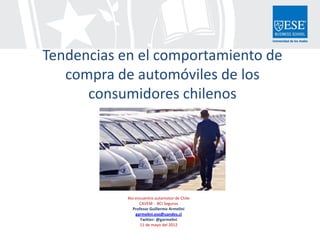 Tendencias en el comportamiento de
   compra de automóviles de los
      consumidores chilenos




            4to encuentro automotor de Chile
                  CAVEM - BCI Seguros
               Profesor Guillermo Armelini
                garmelini.ese@uandes.cl
                   Twitter: @garmelini
                   11 de mayo del 2012
 