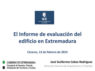 El Informe de evaluación del
edificio en Extremadura
Cáceres, 12 de febrero de 2015
José Guillermo Cobos Rodríguez
Dirección General de Arquitectura y Vivienda
 