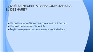 ¿QUÉ SE NECESITA PARA CONECTARSE A
SLIDESHARE?

•Un ordenador o dispositivo con acceso a internet.
•Una red de internet disponible.
•Registrarse para crear una cuenta en Slideshare.

 