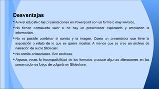 Desventajas
 A nivel educativo las presentaciones en Powerpoint son un formato muy limitado.
 No tienen demasiado valor si no hay un presentador explicando y ampliando la
información.
 No es posible combinar el sonido y la imagen. Como un presentador que lleve la
exposición o relato de lo que se quiere mostrar. A menos que se cree un archivo de
narración de audio Slidecast.
 No admite animaciones. Son estáticas.
 Algunas veces la incompatibilidad de los formatos produce algunas alteraciones en las
presentaciones luego de colgarla en Slideshare.

 