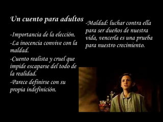 Un cuento para adultos
-Importancia de la elección.
-La inocencia convive con la
maldad.
-Cuento realista y cruel que
impide escaparse del todo de
la realidad.
-Parece definirse con su
propia indefinición.
-Maldad: luchar contra ella
para ser dueños de nuestra
vida, vencerla es una prueba
para nuestro crecimiento.
 